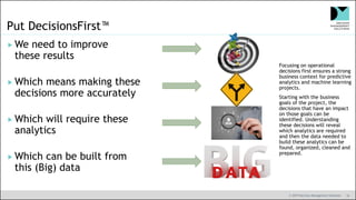 © 2019 Decision Management Solutions 16
Put DecisionsFirst™
 We need to improve
these results
 Which means making these
decisions more accurately
 Which will require these
analytics
 Which can be built from
this (Big) data
Focusing on operational
decisions first ensures a strong
business context for predictive
analytics and machine learning
projects.
Starting with the business
goals of the project, the
decisions that have an impact
on those goals can be
identified. Understanding
these decisions will reveal
which analytics are required
and then the data needed to
build these analytics can be
found, organized, cleaned and
prepared.
 
