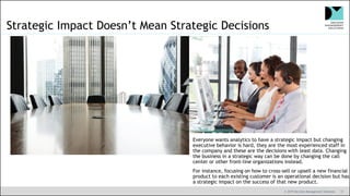 © 2019 Decision Management Solutions 17
Strategic Impact Doesn’t Mean Strategic Decisions
Everyone wants analytics to have a strategic impact but changing
executive behavior is hard, they are the most experienced staff in
the company and these are the decisions with least data. Changing
the business in a strategic way can be done by changing the call
center or other front-line organizations instead.
For instance, focusing on how to cross-sell or upsell a new financial
product to each existing customer is an operational decision but has
a strategic impact on the success of that new product.
 
