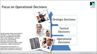 © 2019 Decision Management Solutions 18
Focus on Operational Decisions
Strategic Decisions
Tactical
Decisions
Operational
Decisions
Organizations make three kinds of
decisions. They make strategic,
one-off management decisions.
They make repeated, tactical
how-to-run-the-business
decisions. And they make
operational decisions about single
customers, single transactions.
Using predictive analytics in
operational decisions is central to
becoming a predictive enterprise.
 