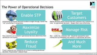 © 2019 Decision Management Solutions 20
Automating operational decisions enables straight through, hands-free
“Jet” processing of transactions.
How customers are treated in operational decisions determines their
satisfaction and loyalty.
Fraud is acquired one transaction at a time so making operational
decisions “fraud-aware” reduces fraud
Making decisions about interacting with customers one customer at a
time – as operational decisions – targets them more effectively.
Risk – credit risk, retention risk – should be assessed for each
transaction by embedding risk analytics in operational decisions.
The Power of Operational Decisions
Target
Customers
Manage Risk
And Much
More
Enable STP
Maximize
Loyalty
Reduce
Fraud
 