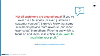 . ©2019 DataRobot, Inc. – All rights reserved
“Not all customers are created equal. If you’ve
ever run a business (or even just been a
customer yourself), then you know that some
customers provide more revenue (and incur
fewer costs) than others. Figuring out which to
focus on and invest in is critical if you want to
maximize your profit.”
Source: https://hbr.org/2014/07/how-valuable-are-your-customers
 