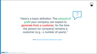 . ©2019 DataRobot, Inc. – All rights reserved
“Here’s a basic definition: The amount of
profit your company can expect to
generate from a customer, for the time
the person (or company) remains a
customer (e.g., x number of years).”
Source: https://hbr.org/2014/07/how-valuable-are-your-customers
 