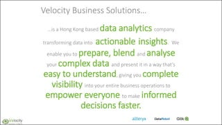 Velocity Business Solutions…
…is a Hong Kong based data analytics company
transforming data into actionable insights. We
enable you to prepare, blend and analyse
your complex data and present it in a way that’s
easy to understand, giving you complete
visibility into your entire business operations to
empower everyone to make informed
decisions faster.
 