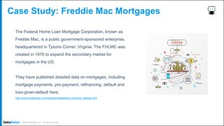 . ©2019 DataRobot, Inc. – All rights reserved
Case Study: Freddie Mac Mortgages
The Federal Home Loan Mortgage Corporation, known as
Freddie Mac, is a public government-sponsored enterprise,
headquartered in Tysons Corner, Virginia. The FHLMC was
created in 1970 to expand the secondary market for
mortgages in the US.
They have published detailed data on mortgages, including
mortgage payments, pre-payment, refinancing, default and
loss-given-default here:
http://www.freddiemac.com/research/datasets/sf_loanlevel_dataset.html
 