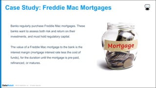 . ©2019 DataRobot, Inc. – All rights reserved
Case Study: Freddie Mac Mortgages
Banks regularly purchase Freddie Mac mortgages. These
banks want to assess both risk and return on their
investments, and must hold regulatory capital.
The value of a Freddie Mac mortgage to the bank is the
interest margin (mortgage interest rate less the cost of
funds), for the duration until the mortgage is pre-paid,
refinanced, or matures.
 