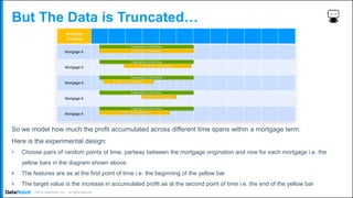 . ©2019 DataRobot, Inc. – All rights reserved
But The Data is Truncated…
So we model how much the profit accumulated across different time spans within a mortgage term.
Here is the experimental design:
1. Choose pairs of random points of time, partway between the mortgage origination and now for each mortgage i.e. the
yellow bars in the diagram shown above
2. The features are as at the first point of time i.e. the beginning of the yellow bar
3. The target value is the increase in accumulated profit as at the second point of time i.e. the end of the yellow bar
 