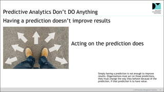 © 2019 Decision Management Solutions 37
Predictive Analytics Don’t DO Anything
Having a prediction doesn’t improve results
Acting on the prediction does
Simply having a prediction is not enough to improve
results. Organizations must act on those predictions,
they must change the way they behave because of the
prediction, if that prediction is to have value.
 