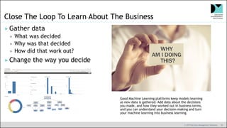 © 2019 Decision Management Solutions 39
Close The Loop To Learn About The Business
 Gather data
 What was decided
 Why was that decided
 How did that work out?
 Change the way you decide
Good Machine Learning platforms keep models learning
as new data is gathered. Add data about the decisions
you made, and how they worked out in business terms,
and you can understand your decision-making and turn
your machine learning into business learning.
 