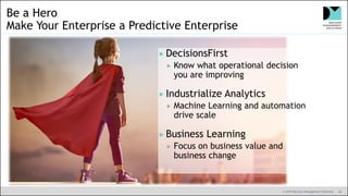 © 2019 Decision Management Solutions 40
Be a Hero
Make Your Enterprise a Predictive Enterprise
 DecisionsFirst
 Know what operational decision
you are improving
 Industrialize Analytics
 Machine Learning and automation
drive scale
 Business Learning
 Focus on business value and
business change
 