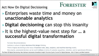 © 2019 Decision Management Solutions 41
Act Now On Digital Decisioning
Enterprises waste time and money on
unactionable analytics
Digital decisioning can stop this insanity
It is the highest-value next step for … a
successful digital transformation
The Dawn Of Digital Decisioning: New Software Automates Immediate Insight-To-Action Cycles Crucial For Digital Business John R. Rymer and Mike Gualtieri
Forrester Recommendations:
Institute a culture of digital decisions-first design thinking
Think of digital decisioning as the nexus of business rules, data, analytics, and machine learning models.
One smarter, automated decision can be worth millions in terms of customer acquisition, retention, and/or operational efficiency
 