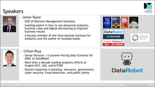 © 2019 Decision Management Solutions 8
Speakers
James Taylor
CEO of Decision Management Solutions
Leading expert in how to use advanced analytics,
business rules and digital decisioning to improve
business results
A faculty member of the International Institute for
Analytics and the author of multiple books
 Clifton Phua
Senior Director / Customer-Facing Data Scientist for
APAC at DataRobot
More than a decade leading analytics efforts at
Singtel/NCS, SAS, and A*STAR
Domain expertise in banking, insurance, government,
cyber security, fraud detection, and public safety
 