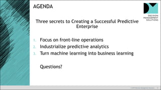 9
AGENDA
© 2019 Decision Management Solutions
Three secrets to Creating a Successful Predictive
Enterprise
1. Focus on front-line operations
2. Industrialize predictive analytics
3. Turn machine learning into business learning
Questions?
 