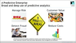 © 2019 Decision Management Solutions 10
A Predictive Enterprise
Broad and deep use of predictive analytics
Manage Risk Customer Value
Detect Fraud Reduce Costs
A Predictive Enterprise applies predictive analytics and machine learning, to manage risk, detect
fraud, maximize customer value and reduce operational costs throughout the enterprise.
 