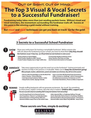 Out of Sight, Out of Mind...

The Top 3 Visual & Vocal Secrets
  to a Successful Fundraiser!
Fundraising today takes more than just sending packets home. Without visual and
vocal reminders, the momentum surrounding the fundraiser trails off. Success at
this point is like winning a gold medal without training.

But visual and vocal techniques can get you back on track! Go for the gold!


                 Visual
              3 Secrets to a Successful School Fundraiser

1   SHOW Show your enthusiasm for hosting a remarkable fundraiser! Before anyone else
                 will care about the fundraising at your school, you have to show them why they should!
                 Most fundraisers are just 10 days long - you CAN get behind one main fundraiser to create success!
     SHOW
                 • Setup at Back-to-School Nights                         • Prominently Display Fundraiser Prizes
                 • Show Product Quality to Staﬀ / Parents                 • Show Teachers How they can Help
                 • Create Product Display Case in High-Traﬃc Area         • Get Pertinent Information to Principals




2   ANNOUCE
                  NCE!
                       Take every opportunity to get the word out on the fundraiser! Getting principals and
                       teachers to help in this process is invaluable! Make sure to keep the excitement going!
            ANNOU      When principals, teachers, administrators, parents and students are in the know, they will rise to the occasion!
                        • Discuss with Principal Ways to Get the Word Out        • Host a Live Kick-Oﬀ Showing Prizes & Incentives
                        • Have a Teacher / Parent Meeting                        • Oﬀer a Contest or Challenge - bit.ly/101promotions
                        • Send Upcoming Fundraiser Notice / Letter               • Do Daily Announcements via Intercom or CCTV
                        • Hang Posters Inside, Signage Outside                   • Use Email, Newsletters, Phone to Make it important




3   REMIND Simply stuffing backpacks will not generate excitement. Be visual! Do something
                    to show prizes, explain contests, describe why it matters! Children WILL support you!
        Remind      The most successful schools do something DAILY to keep the fundraiser fresh and exciting!
                    • Use Principal Email List to Remind Parents             • Add a Special Oﬀer or Challenge Halfway Through
                    • Use Promotions (’Charms’) as Daily Reminders           • Send a Reminder Notice Home w/ Fundraiser Deadline
                    • Remind Parents in Pickup & Drop-Oﬀ Lines               • Remind Students about Exciting Contests / Promotions
                    • Remind Children about How to Get Online Sales          • Remind Sellers about What They Will Win - Show Prizes




                      These secrets are free, simple & exciting!
 