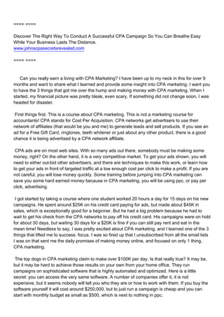 ==== ====

Discover The Right Way To Conduct A Successful CPA Campaign So You Can Breathe Easy
While Your Business Lasts The Distance.
www.johnscpasecretsrevealed.com

==== ====



Can you really earn a living with CPA Marketing? I have been up to my neck in this for over 9
months and want to share what I learned and provide some insight into CPA marketing. I want you
to have the 3 things that got me over the hump and making money with CPA marketing. When I
started, my financial picture was pretty bleak, even scary. If something did not change soon, I was
headed for disaster.

First things first. This is a course about CPA marketing. This is not a marketing course for
accountants! CPA stands for Cost Per Acquisition. CPA networks get advertisers to use their
network of affiliates (that would be you and me) to generate leads and sell products. If you see an
ad for a Free Gift Card, ringtones, teeth whitener or just about any other product, there is a good
chance it is being advertised by a CPA network affiliate.

CPA ads are on most web sites. With so many ads out there, somebody must be making some
money, right? On the other hand, it is a very competitive market. To get your ads shown, you will
need to either out-bid other advertisers, and there are techniques to make this work, or learn how
to get your ads in front of targeted traffic at a low enough cost per click to make a profit. If you are
not careful, you will lose money quickly. Some training before jumping into CPA marketing can
save you some hard earned money because in CPA marketing, you will be using ppc, or pay per
click, advertising.

I got started by taking a course where one student worked 20 hours a day for 15 days on his new
campaigns. He spent around $25K on his credit card paying for ads, but made about $45K in
sales, which is exceptionally good for a beginner. But he had a big problem because he had to
wait to get his check from the CPA networks to pay off his credit card. His campaigns were on hold
for about 30 days, but waiting 30 days for a $20K is fine if you can still pay rent and eat in the
mean time! Needless to say, I was pretty excited about CPA marketing, and I learned one of the 3
things that lifted me to success: focus. I was so fired up that I unsubscribed from all the email lists
I was on that sent me the daily promises of making money online, and focused on only 1 thing,
CPA marketing.

The top dogs in CPA marketing claim to make over $100K per day. Is that really true? It may be,
but it may be hard to achieve those results on your own from your home office. They run
campaigns on sophisticated software that is highly automated and optimized. Here is a little
secret: you can access the very same software. A number of companies offer it, it is not
expensive, but it seems nobody will tell you who they are or how to work with them. If you buy the
software yourself it will cost around $250,000, but to just run a campaign is cheap and you can
start with monthly budget as small as $500, which is next to nothing in ppc.
 