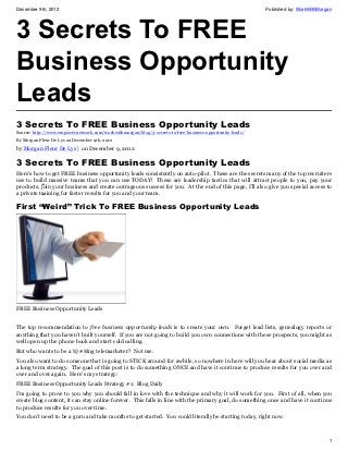 December 9th, 2012                                                                                        Published by: WorkWithMorgan




3 Secrets To FREE
Business Opportunity
Leads
3 Secrets To FREE Business Opportunity Leads
Source: http://www.empowernetwork.com/workwithmorgan/blog/3-secrets-to-free-business-opportunity-leads/
By Morgan Fleur De Lys on December 9th, 2012

by Morgan Fleur De Lys | on December 9, 2012

3 Secrets To FREE Business Opportunity Leads
Here’s how to get FREE business opportunity leads consistently on auto-pilot. These are the secrets many of the top recruiters
use to build massive teams that you can use TODAY! These are leadership tactics that will attract people to you, pay your
            •
products, join your business and create outrageous success for you. At the end of this page, I’ll also give you special access to
a private training for faster results for you and your team.
            •

First “Weird” Trick To FREE Business Opportunity Leads




FREE Business Opportunity Leads


The top recommendation to free business opportunity leads is to create your own. Forget lead lists, genealogy reports or
anything that you haven’t built yourself. If you are not going to build you own connections with these prospects, you might as
well open up the phone book and start cold calling.
But who wants to be a !@#$ing telemarketer? Not me.
You also want to do someone that is going to STICK around for awhile, so nowhere in here will you hear about social media as
a long term strategy. The goal of this post is to do something ONCE and have it continue to produce results for you over and
over and over again. Here’s my strategy:
FREE Business Opportunity Leads Strategy #1: Blog Daily
I’m going to prove to you why you should fall in love with the technique and why it will work for you. First of all, when you
create blog content, it can stay online forever. This falls in line with the primary goal, do something once and have it continue
to produce results for you over time.
You don’t need to be a guru and take months to get started. You could literally be starting today, right now.



                                                                                                                                    1
 