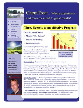 ChemTreat…Where experience
                             and resources lead to great results!
 Key Items:
 •   Monitor Actives

     Trend the Results
 •

 •   PolyTrak
                         Three Secrets to an effective Program
 •   Prevent Bio-
     Fouling             Three Secrets to Success
 •   Differential
     Bacteria Testing
                         1. Monitor “The Actives”
                         2. Prevent Bio-Fouling
                         3. Trend the Results
                         Clients are looking for the “cutting edge”.

                         “How can we do more for less” they ask.
                         Creative approaches require experience,
                                                                                     Provide a Picture and
                         know how, and resources to provide results.
                                                                                        TREND to show
                                                                                     REAL improvements
                         Here at ChemTreat, providing new ideas makes us
Contact:                 unique. We ask the detailed questions to insure results.
Stephen Sikkema
                         Monitor Actives—Do you know the actives in your treatment program?
Sales Manager

Chemical Engineer        Corrosion protection requires the proper chemistry to protect your system. If you have a
(800)442-8292x594
                         mixed metallurgy system (Steel, Copper, Aluminum, Stainless, Alloys) make sure the true
                         “actives” are being checked. Tracers only simplify testing, they do not measure actives.
Cell(201)970-6676
                         We insure the true actives for Corrosion protection and Polymer Dispersion are checked.
stephens@chemtreat.com
                         In fact we even patented the Method “PolyTrak” and offer fluorescent molecular tagging,
                         a new way to offer REAL time results without the use of reagents.

                         Prevent Bio-Fouling—. Bio-Fouling will promote Microbiological Induced Corrosion
                         (MIC) and elevate bacteria levels will possibly amplify Legionella forms. An effective
                         program incorporates a program CTI/CDC supported with the application of Oxidizing and
                         Non-Oxidizing products. We also go the next step and monitor for multiple forms of possi-
                         ble bacteria (differential based testing) combined with a bio-screen to prevent/check for
                         surface fouling. Prevention and monitoring is the key!

                         Trend the Results– Yes, a picture is worth a 1000 words or better yet a true trend line over
                         time provides the ability to predict and prevent issues. This is what makes us an
                         ISO9001/14000 certified company. Protecting your valuable equipment assets.
 