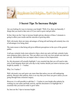 3 Secret Tips To Increase Height
Are you looking for ways to increase your height ? Well, if so, there are basically 3
things that you need to take note of if you want to grow and get taller.

In fact, these are the 3 tips to increase height and any absence of these 3 elements is
going to affect your results and the outcome of growing taller.

Well, obviously, there are many advantages of being tall and being tall certainly has a lot
of advantages over being short.

The main reason is that being tall gives different perceptions in the eyes of the general
public.

A tall guy certainly looks more attractive than a short one and a tall lady certainly looks
more gorgeous than a short one. This can affect you in the way how people sees and size
you up.. and definitely have an impact when it comes to first impressions.

So, this document will actually highlight 3 very essential tips that you will need to take
note of and integrate them into your day to day routine should you want to increase your
height by another 2 – 3 inches.

Why 2 to 3 inches ?

Well, obviously you can't grow any more than that unless you are still undergoing
puberty. Because after puberty, there is no way that your bone can grow unless you are
going through bone extension surgery.

However, it is still possible to add that 2 – 3 inches to your height after puberty by
working on your spine and body activity, and this document is to highlight the 3
essentials that you need in order to grow taller.

So, here are the 3 tips to increase height:
 