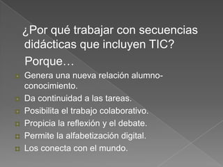 ¿Por qué trabajar con secuencias
didácticas que incluyen TIC?
Porque…
Genera una nueva relación alumno-
conocimiento.
Da continuidad a las tareas.
Posibilita el trabajo colaborativo.
Propicia la reflexión y el debate.
Permite la alfabetización digital.
Los conecta con el mundo.
 