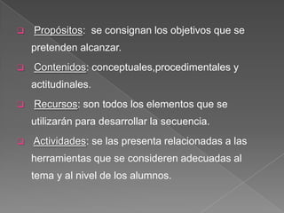    Propósitos: se consignan los objetivos que se
    pretenden alcanzar.
   Contenidos: conceptuales,procedimentales y
    actitudinales.
   Recursos: son todos los elementos que se
    utilizarán para desarrollar la secuencia.
   Actividades: se las presenta relacionadas a las
    herramientas que se consideren adecuadas al
    tema y al nivel de los alumnos.
 