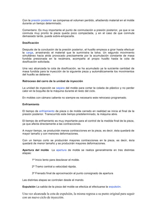 Con la presión posterior se compensa el volumen perdido, añadiendo material en el molde
durante un tiempo determinado.
Comentario: Es muy importante el punto de conmutación a presión posterior, ya que si se
conmuta muy pronto la pieza queda poco compactada, y en el caso de que conmute
demasiado tarde, puede sobre-empacarla.
Dosificación
Después de la conclusión de la presión posterior, el husillo empieza a girar hasta efectuar
la carga, arrastrando el material que le suministra la tolva. Un segundo movimiento
simultáneo hacia atrás provocado precisamente por la acumulación constante de masa
fundida presionada en la recámara, acompaña al propio husillo hasta la cota de
dosificación solicitada.
Una vez alcanzada la cota de dosificación, se ha acumulado ya la suiciente cantidad de
masa fundida para la inyección de la siguiente pieza y automáticamente los movimientos
del husillo se detienen.
Retroceso del carro de la unidad de inyección
La unidad de inyección se separa del molde para cortar la colada de plástico y no perder
calor en la boquilla de la máquina durante el resto del ciclo.
En moldes con cámara caliente no siempre es necesario este retroceso programado.
Enfriamiento
El tiempo de enfriamiento de pieza o de molde cerrado en realidad se inicia al final de la
presión posterior. Transcurrido este tiempo predeterminado, la máquina abre.
El tiempo de enfriamiento es muy importante para el control de la medida final de la pieza,
ya que afecta directamente a las contracciones.
A mayor tiempo, se producirán menos contracciones en la pieza, es decir, ésta quedará de
mayor tamaño y con menores deformaciones.
Con un tiempo corto se producirán mayores contracciones en la pieza, es decir, ésta
quedará de menor tamaño y se producirán mayores deformaciones.
Apertura del molde La apertura de molde se realiza generalmente en tres distintas
etapas:
1ª Inicio lento para desclavar el molde.
2ª Tramo central a velocidad rápida.
3ª Frenado final de aproximación al punto consignado de apertura
Las distintas etapas se controlan desde el mando.
Expulsión La salida de la pieza del molde se efectúa al efectuarse la expulsión.
Una vez alcanzada la cota de expulsión, la misma regresa a su punto original para seguir
con un nuevo ciclo de inyección.
 