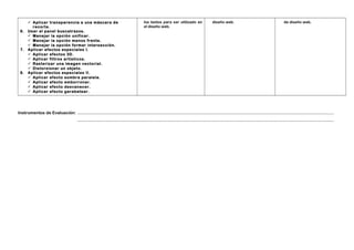 6.

7.

8.

 Aplicar transparencia a una máscara de
recorte.
Usar el panel buscatrazos.
 Manejar la opción unificar.
 Manejar la opción menos frente.
 Manejar la opción formar intersección.
Aplicar efectos especiales I.
 Aplicar efectos 3D.
 Aplicar filtros artísticos.
 Rasterizar una imagen vectorial.
 Distorsionar un objeto.
Aplicar efectos especiales II.
 Aplicar efecto sombra paralela.
 Aplicar efecto emborronar.
 Aplicar efecto desvanecer.
 Aplicar efecto garabatear.

los textos para ser utilizado en
el diseño web.

diseño web.

de diseño web.

Instrumentos de Evaluación: …………………………………………………………………………………………………………………………………………………………………
…………………………………………………………………………………………………………………………………………………………………

 