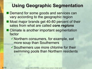 Copyright © 2004 by South-Western, a division of Thomson Learning, Inc. All rights reserved.8-10
Using Geographic Segmentation
 Demand for some goods and services can
vary according to the geographic region
 Most major brands get 40-80 percent of their
sales from what are called core regions
 Climate is another important segmentation
factor
Northern consumers, for example, eat
more soup than Southerners
Southerners use more chlorine for their
swimming pools than Northern residents
 