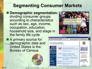 Copyright © 2004 by South-Western, a division of Thomson Learning, Inc. All rights reserved.8-12
Segmenting Consumer Markets
 Demographic segmentation:
dividing consumer groups
according to characteristics
such as sex, age, income,
occupation, education,
household size, and stage in
the family life cycle
 A primary source for
demographic data and
United States is the
Bureau of Census
 