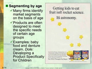 Copyright © 2004 by South-Western, a division of Thomson Learning, Inc. All rights reserved.8-14
 Segmenting by age
Many firms identify
market segments
on the basis of age
Products are often
designed to meet
the specific needs
of certain age
groups
Examples: baby
food and denture
cream. Dole:
Developing a
Product Specifically
for Children
 