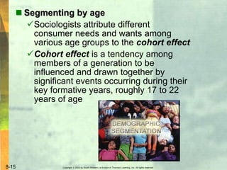 Copyright © 2004 by South-Western, a division of Thomson Learning, Inc. All rights reserved.8-15
 Segmenting by age
Sociologists attribute different
consumer needs and wants among
various age groups to the cohort effect
Cohort effect is a tendency among
members of a generation to be
influenced and drawn together by
significant events occurring during their
key formative years, roughly 17 to 22
years of age
 