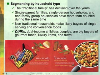 Copyright © 2004 by South-Western, a division of Thomson Learning, Inc. All rights reserved.8-18
 Segmenting by household type
 The “traditional family” has declined over the years
 Single-parent families, single-person households, and
non-family group households have more than doubled
during the same time
 Non-traditional households make likely buyers of single-
serving and convenience foods
 DINKs, dual-income childless couples, are big buyers of
gourmet foods, luxury items, and travel
 