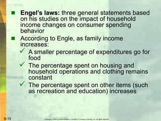 Copyright © 2004 by South-Western, a division of Thomson Learning, Inc. All rights reserved.8-19
 Engel’s laws: three general statements based
on his studies on the impact of household
income changes on consumer spending
behavior
 According to Engle, as family income
increases:
 A smaller percentage of expenditures go for
food
 The percentage spent on housing and
household operations and clothing remains
constant
 The percentage spent on other items (such
as recreation and education) increases
 