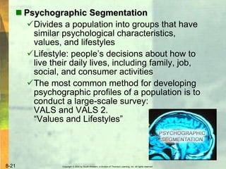 Copyright © 2004 by South-Western, a division of Thomson Learning, Inc. All rights reserved.8-21
 Psychographic Segmentation
Divides a population into groups that have
similar psychological characteristics,
values, and lifestyles
Lifestyle: people’s decisions about how to
live their daily lives, including family, job,
social, and consumer activities
The most common method for developing
psychographic profiles of a population is to
conduct a large-scale survey:
VALS and VALS 2.
“Values and Lifestyles”
 
