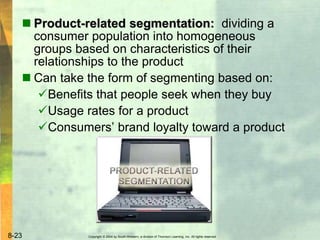Copyright © 2004 by South-Western, a division of Thomson Learning, Inc. All rights reserved.8-23
 Product-related segmentation: dividing a
consumer population into homogeneous
groups based on characteristics of their
relationships to the product
 Can take the form of segmenting based on:
Benefits that people seek when they buy
Usage rates for a product
Consumers’ brand loyalty toward a product
 