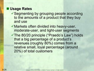 Copyright © 2004 by South-Western, a division of Thomson Learning, Inc. All rights reserved.8-26
 Usage Rates
Segmenting by grouping people according
to the amounts of a product that they buy
and use
Markets often divided into heavy-user,
moderate-user, and light-user segments
The 80/20 principle (“Praedo’s Law”) holds
that a big percentage of a product’s
revenues (roughly 80%) comes from a
relative small, loyal percentage (around
20%) of total customers
 