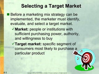 Copyright © 2004 by South-Western, a division of Thomson Learning, Inc. All rights reserved.8-3
Selecting a Target Market
 Before a marketing mix strategy can be
implemented, the marketer must identify,
evaluate, and select a target market.
Market: people or institutions with
sufficient purchasing power, authority,
and willingness to buy
Target market: specific segment of
consumers most likely to purchase a
particular product
 