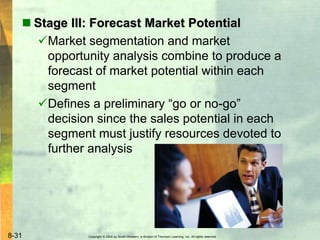 Copyright © 2004 by South-Western, a division of Thomson Learning, Inc. All rights reserved.8-31
 Stage III: Forecast Market Potential
Market segmentation and market
opportunity analysis combine to produce a
forecast of market potential within each
segment
Defines a preliminary “go or no-go”
decision since the sales potential in each
segment must justify resources devoted to
further analysis
 