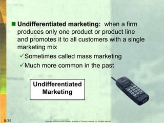 Copyright © 2004 by South-Western, a division of Thomson Learning, Inc. All rights reserved.8-35
 Undifferentiated marketing: when a firm
produces only one product or product line
and promotes it to all customers with a single
marketing mix
Sometimes called mass marketing
Much more common in the past
Undifferentiated
Marketing
 