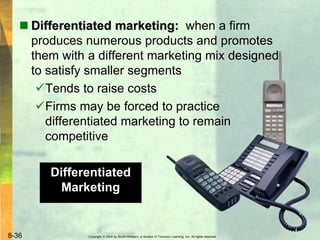 Copyright © 2004 by South-Western, a division of Thomson Learning, Inc. All rights reserved.8-36
 Differentiated marketing: when a firm
produces numerous products and promotes
them with a different marketing mix designed
to satisfy smaller segments
Tends to raise costs
Firms may be forced to practice
differentiated marketing to remain
competitive
Differentiated
Marketing
 
