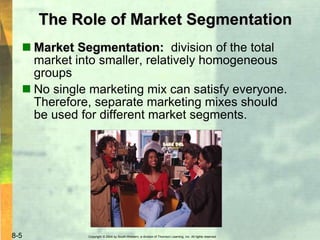 Copyright © 2004 by South-Western, a division of Thomson Learning, Inc. All rights reserved.8-5
The Role of Market Segmentation
 Market Segmentation: division of the total
market into smaller, relatively homogeneous
groups
 No single marketing mix can satisfy everyone.
Therefore, separate marketing mixes should
be used for different market segments.
 