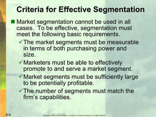 Copyright © 2004 by South-Western, a division of Thomson Learning, Inc. All rights reserved.8-6
Criteria for Effective Segmentation
 Market segmentation cannot be used in all
cases. To be effective, segmentation must
meet the following basic requirements.
The market segments must be measurable
in terms of both purchasing power and
size.
Marketers must be able to effectively
promote to and serve a market segment.
Market segments must be sufficiently large
to be potentially profitable.
The number of segments must match the
firm’s capabilities.
 