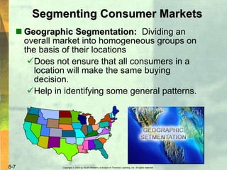 Copyright © 2004 by South-Western, a division of Thomson Learning, Inc. All rights reserved.8-7
Segmenting Consumer Markets
 Geographic Segmentation: Dividing an
overall market into homogeneous groups on
the basis of their locations
Does not ensure that all consumers in a
location will make the same buying
decision.
Help in identifying some general patterns.
 