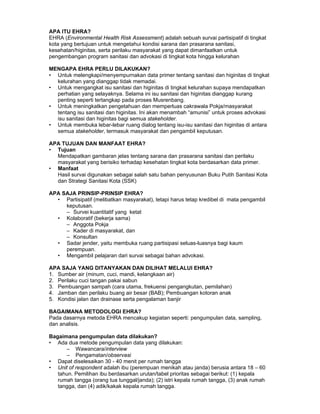 APA ITU EHRA?
EHRA (Environmental Health Risk Assessment) adalah sebuah survai partisipatif di tingkat
kota yang bertujuan untuk mengetahui kondisi sarana dan prasarana sanitasi,
kesehatan/higinitas, serta perilaku masyarakat yang dapat dimanfaatkan untuk
pengembangan program sanitasi dan advokasi di tingkat kota hingga kelurahan

MENGAPA EHRA PERLU DILAKUKAN?
• Untuk melengkapi/menyempurnakan data primer tentang sanitasi dan higinitas di tingkat
  kelurahan yang dianggap tidak memadai.
• Untuk mengangkat isu sanitasi dan higinitas di tingkat kelurahan supaya mendapatkan
  perhatian yang selayaknya. Selama ini isu sanitasi dan higinitas dianggap kurang
  penting seperti tertangkap pada proses Musrenbang.
• Untuk meningkatkan pengetahuan dan memperluas cakrawala Pokja/masyarakat
  tentang isu sanitasi dan higinitas. Ini akan menambah “amunisi” untuk proses advokasi
  isu sanitasi dan higinitas bagi semua stakeholder.
• Untuk membuka lebar-lebar ruang dialog tentang isu-isu sanitasi dan higinitas di antara
  semua stakeholder, termasuk masyarakat dan pengambil keputusan.

APA TUJUAN DAN MANFAAT EHRA?
• Tujuan 
  Mendapatkan gambaran jelas tentang sarana dan prasarana sanitasi dan perilaku
  masyarakat yang berisiko terhadap kesehatan tingkat kota berdasarkan data primer.
• Manfaat 
  Hasil survai digunakan sebagai salah satu bahan penyusunan Buku Putih Sanitasi Kota
  dan Strategi Sanitasi Kota (SSK)

APA SAJA PRINSIP-PRINSIP EHRA?
  • Partisipatif (melibatkan masyarakat), tetapi harus tetap kredibel di mata pengambil
     keputusan.
     – Survei kuantitatif yang ketat
  • Kolaboratif (bekerja sama)
     – Anggota Pokja
     – Kader di masyarakat, dan
     – Konsultan
  • Sadar jender, yaitu membuka ruang partisipasi seluas-luasnya bagi kaum
     perempuan.
  • Mengambil pelajaran dari survai sebagai bahan advokasi.

APA SAJA YANG DITANYAKAN DAN DILIHAT MELALUI EHRA?
1. Sumber air (minum, cuci, mandi, kelangkaan air)
2. Perilaku cuci tangan pakai sabun
3. Pembuangan sampah (cara utama, frekuensi pengangkutan, pemilahan)
4. Jamban dan perilaku buang air besar (BAB); Pembuangan kotoran anak
5. Kondisi jalan dan drainase serta pengalaman banjir

BAGAIMANA METODOLOGI EHRA?
Pada dasarnya metoda EHRA mencakup kegiatan seperti: pengumpulan data, sampling,
dan analisis.

Bagaimana pengumpulan data dilakukan?
• Ada dua metode pengumpulan data yang dilakukan:
      – Wawancara/interview
      – Pengamatan/observasi
• Dapat diselesaikan 30 - 40 menit per rumah tangga
• Unit of respondent adalah ibu (perempuan menikah atau janda) berusia antara 18 – 60
   tahun. Pemilihan ibu berdasarkan urutan/tabel prioritas sebagai berikut: (1) kepala
   rumah tangga (orang tua tunggal/janda); (2) istri kepala rumah tangga, (3) anak rumah
   tangga, dan (4) adik/kakak kepala rumah tangga.
 