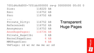 7f01d4c8d000-7f01dc000000 rw-p 00000000 00:00 0
Size: 118220 kB
Rss: 116752 kB
Pss: 116752 kB
...
Private_Dirty: 116752 kB
Referenced: 116752 kB
Anonymous: 116752 kB
AnonHugePages: 116736 kB
Private_Hugetlb: 0 kB
KernelPageSize: 4 kB
MMUPageSize: 4 kB
VmFlags: rd wr mr mw me ac sd
Transparent
Huge Pages
 