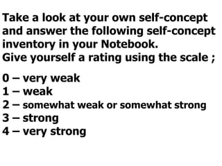 Take a look at your own self-concept
and answer the following self-concept
inventory in your Notebook.
Give yourself a rating using the scale ;
0 – very weak
1 – weak
2 – somewhat weak or somewhat strong
3 – strong
4 – very strong
 