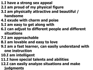 1.I have a strong sex appeal
2.I am proud of my physical figure
3.I am physically attractive and beautiful /
handsome
4.I exude with charm and poise
5.I am easy to get along with
6.I can adjust to different people and different
situations
7.I am approachable
8.I am lovable and easy to love
9.I am a fast learner, can easily understand with
one instruction
10.I am intelligent
11.I have special talents and abilities
12.I can easily analyze situations and make
judgments
 