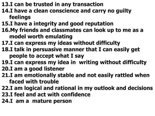 13.I can be trusted in any transaction
14.I have a clean conscience and carry no guilty
feelings
15.I have a integrity and good reputation
16.My friends and classmates can look up to me as a
model worth emulating
17.I can express my ideas without difficulty
18.I talk in persuasive manner that I can easily get
people to accept what I say
19.I can express my idea in writing without difficulty
20.I am a good listener
21.I am emotionally stable and not easily rattled when
faced with trouble
22.I am logical and rational in my outlook and decisions
23.I feel and act with confidence
24.I am a mature person
 
