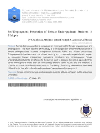 © 2016. Chalchissa Amentie, Emnet Negash & Abdissa Gurmessa. This is a research/review paper, distributed under the terms
of the Creative Commons Attribution-Noncommercial 3.0 Unported License http://creativecommons.org/licenses/by-nc/3.0/),
permitting all non-commercial use, distribution, and reproduction in any medium, provided the original work is properly cited.
Global Journal of Management and Business Research: A
Administration and Management
Volume 16 Issue 3 Version 1.0 Year 2016
Type: Double Blind Peer Reviewed International Research Journal
Publisher: Global Journals Inc. (USA)
Online ISSN: 2249-4588 & Print ISSN: 0975-5853
Self-Employment Perception of Female Undergraduate Students in
Ethiopia
By Chalchissa Amentie, Emnet Negash& Abdissa Gurmessa
Jimma University, Ethiopia
Abstract- Female Entrepreneurship is considered an important tool for female empowerment and
emancipation. The main objective of this study is to investigate self-employment perception of
female undergraduates students (Comparison Ethiopian Public and Private Universities).
Entrepreneurship has become a crucial area to study and understand – especially with respect
to, perception toward entrepreneur, motivations, constraints and consequences. Female
undergraduates students are chosen for the current study is because they are at a period in their
career development where they are considering different career routes and are therefore, a
potential source of future female entrepreneurs. The finding of the study identified that there were
different factor that affects female undergraduates’ perception self-employment.
Keywords: female entrepreneurship, undergraduate students, attitude, ethiopian public and private
universities.
SelfEmploymentPerceptionofFemaleUndergraduateStudentsinEthiopia
Strictly as per the compliance and regulations of:
GJMBR - A Classification : JEL Code : M51
 