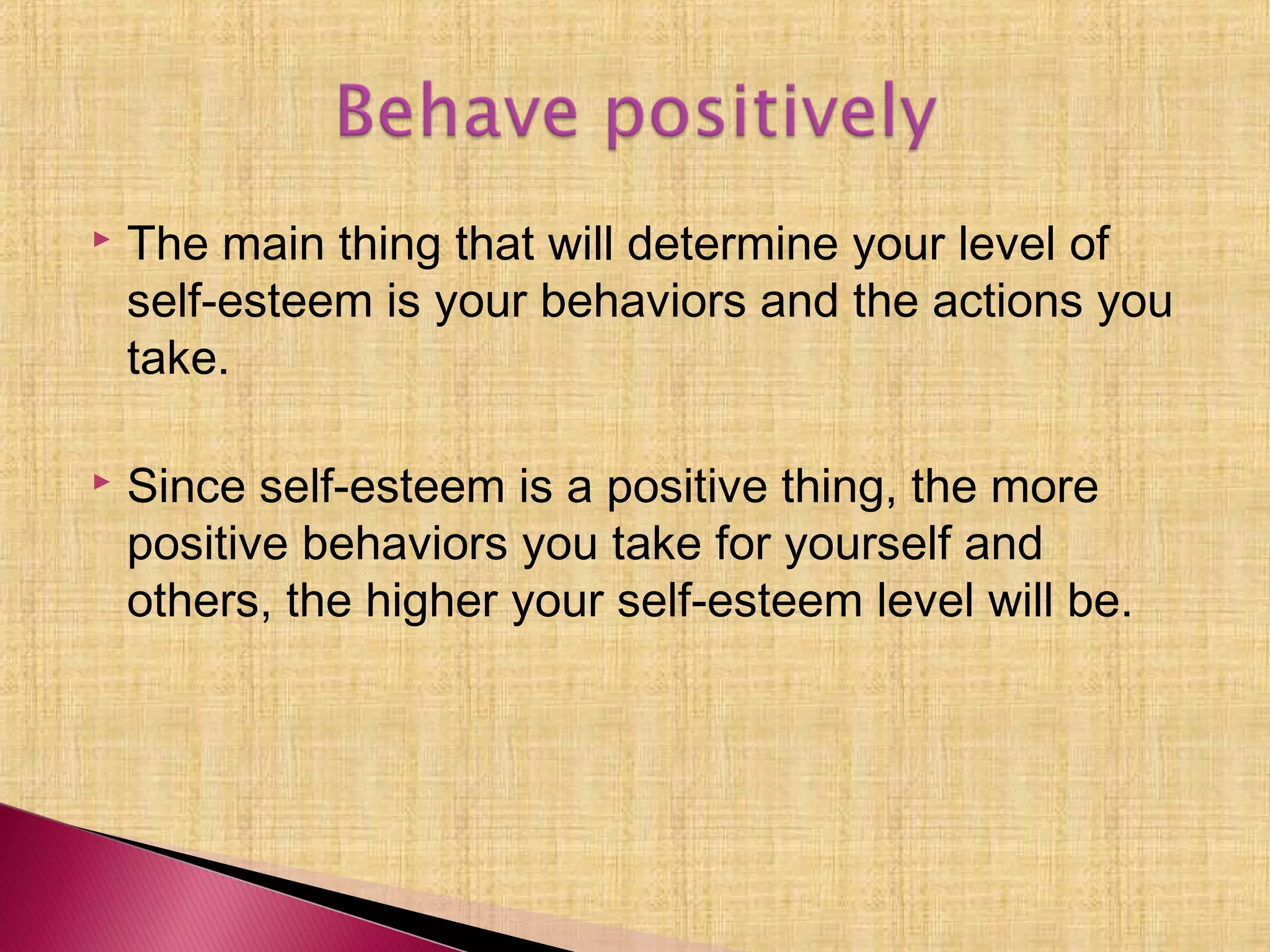  The main thing that will determine your level of
self-esteem is your behaviors and the actions you
take.
 Since self-esteem is a positive thing, the more
positive behaviors you take for yourself and
others, the higher your self-esteem level will be.
 
