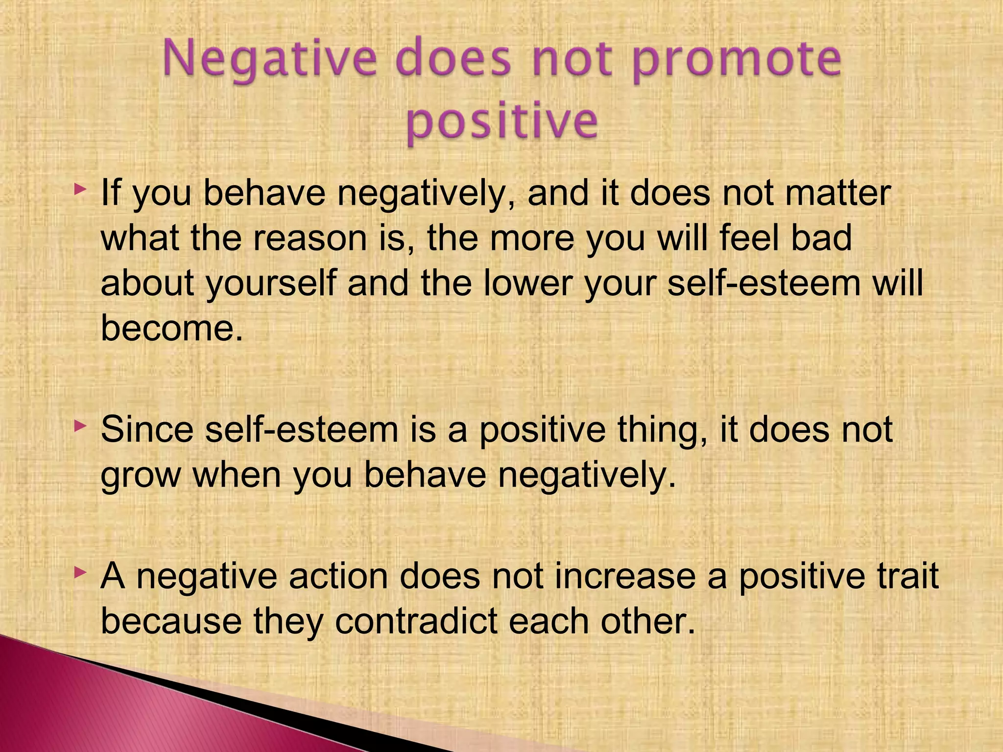  If you behave negatively, and it does not matter
what the reason is, the more you will feel bad
about yourself and the lower your self-esteem will
become.
 Since self-esteem is a positive thing, it does not
grow when you behave negatively.
 A negative action does not increase a positive trait
because they contradict each other.
 